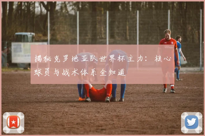揭秘克罗地亚队世界杯主力:核心球员与战术体系全知道