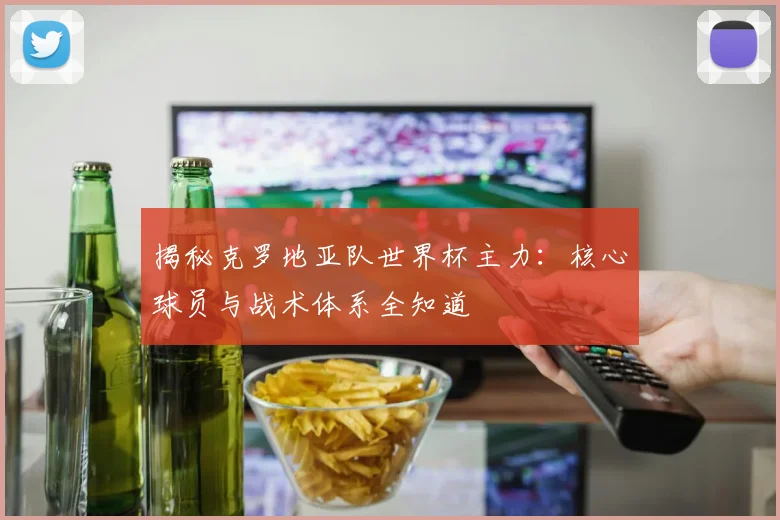 揭秘克罗地亚队世界杯主力：核心球员与战术体系全知道