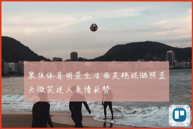 聚焦体育明星生活面吴艳妮晒照歪头微笑迷人表情获赞