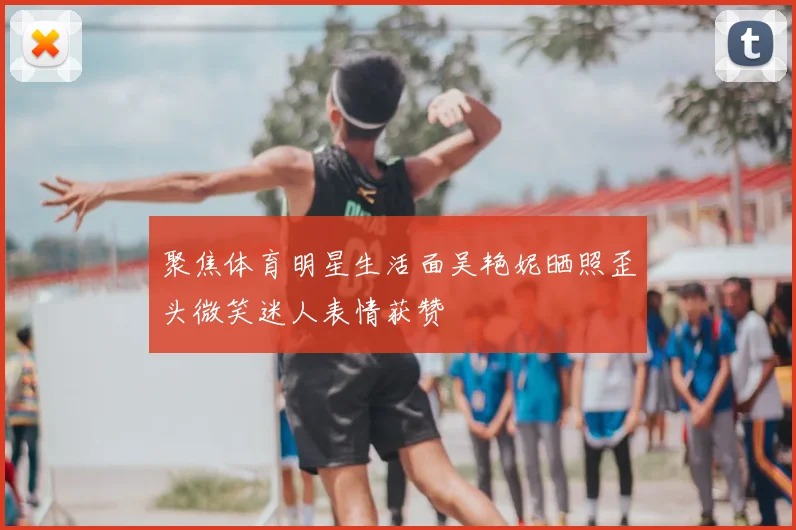 聚焦体育明星生活面吴艳妮晒照歪头微笑迷人表情获赞