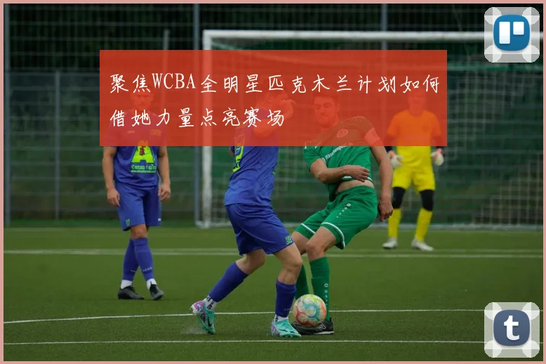 聚焦WCBA全明星匹克木兰计划如何借她力量点亮赛场